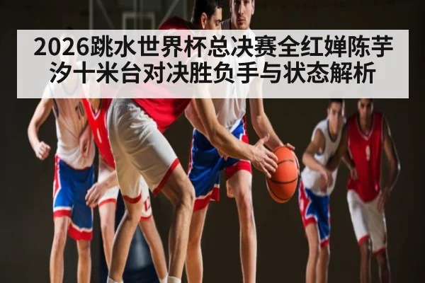 2026跳水世界杯总决赛全红婵陈芋汐十米台对决胜负手与状态解析